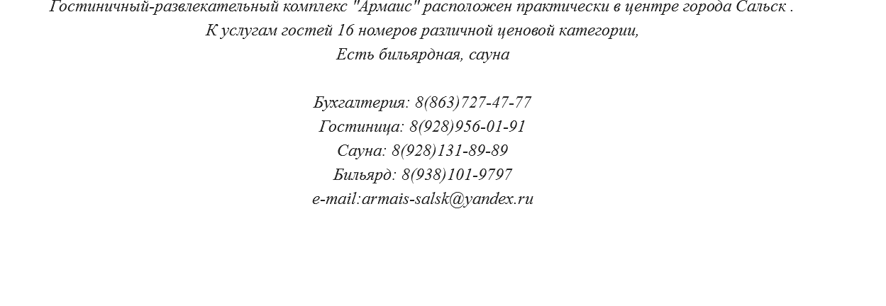 Гостиничный-развлекательный комплекс "Армаис" расположен практически в центре города Сальск . К услугам гостей 10 номеров различной ценовой категории, Есть бильярдная, сауна Бухгалтерия: 8(863)727-47-77 Гостиница: 8(928)956-01-91 Сауна: 8(928)131-89-89 Бильярд: 8(938)101-9797 e-mail:armais-salsk@yandex.ru 